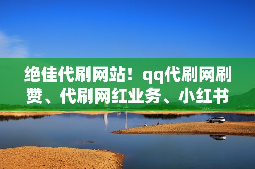 绝佳代刷网站！qq代刷网刷赞、代刷网红业务、小红书业务全网最优