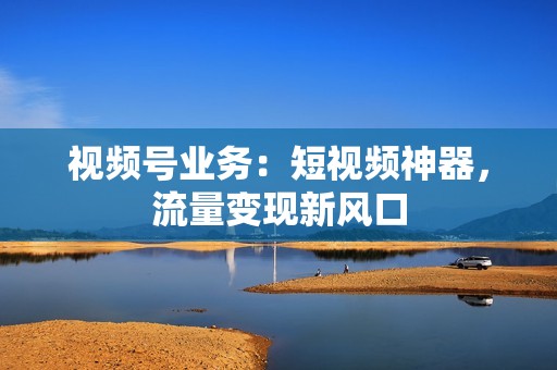 视频号业务：短视频神器，流量变现新风口