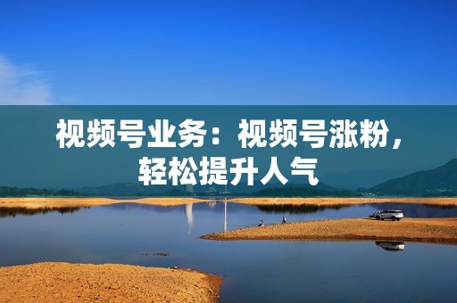 视频号业务：视频号涨粉，轻松提升人气