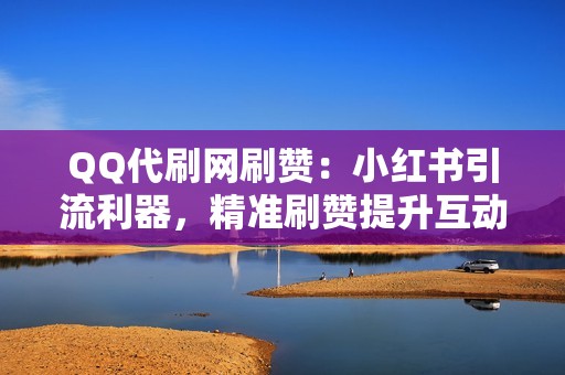 QQ代刷网刷赞：小红书引流利器，精准刷赞提升互动率