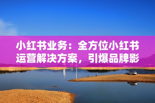 小红书业务：全方位小红书运营解决方案，引爆品牌影响力