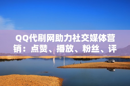 QQ代刷网助力社交媒体营销：点赞、播放、粉丝、评论一网打尽