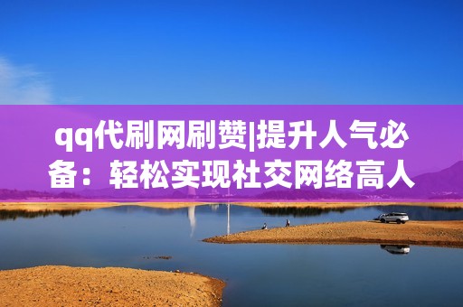 qq代刷网刷赞|提升人气必备：轻松实现社交网络高人气