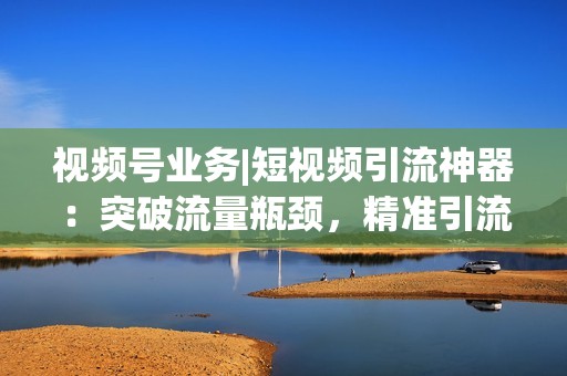 视频号业务|短视频引流神器：突破流量瓶颈，精准引流