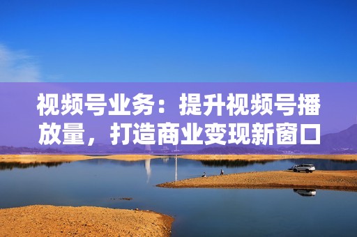 视频号业务：提升视频号播放量，打造商业变现新窗口！