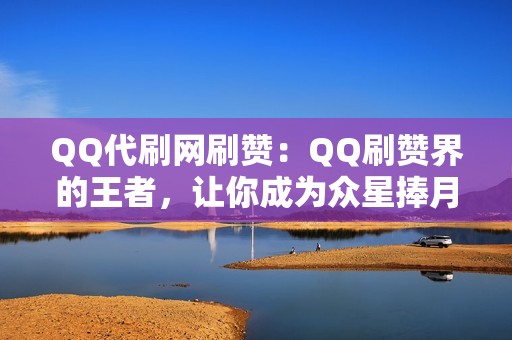 QQ代刷网刷赞：QQ刷赞界的王者，让你成为众星捧月