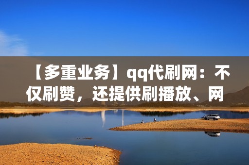 【多重业务】qq代刷网：不仅刷赞，还提供刷播放、网红业务、小红书业务和视频号业务