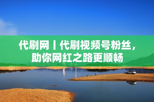 代刷网丨代刷视频号粉丝，助你网红之路更顺畅