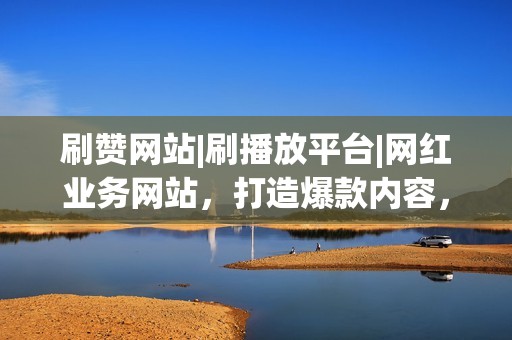 刷赞网站|刷播放平台|网红业务网站，打造爆款内容，提升流量变现