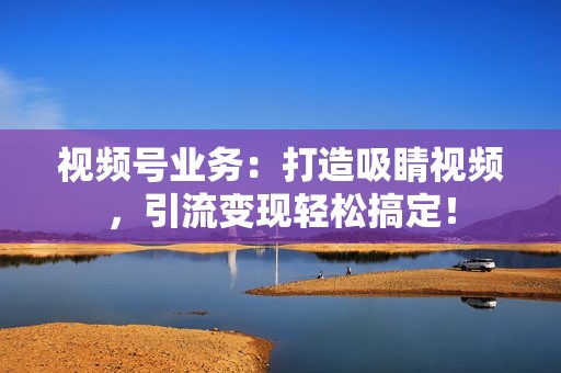 视频号业务：打造吸睛视频，引流变现轻松搞定！