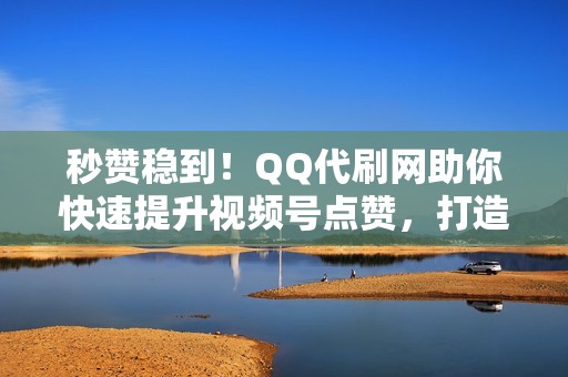 秒赞稳到！QQ代刷网助你快速提升视频号点赞，打造人气