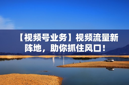 【视频号业务】视频流量新阵地，助你抓住风口！