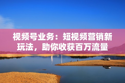 视频号业务：短视频营销新玩法，助你收获百万流量