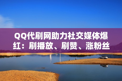 QQ代刷网助力社交媒体爆红：刷播放、刷赞、涨粉丝一站式服务