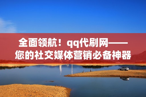 全面领航！qq代刷网——您的社交媒体营销必备神器