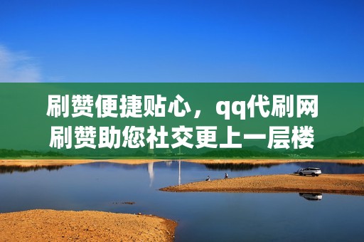 刷赞便捷贴心，qq代刷网刷赞助您社交更上一层楼