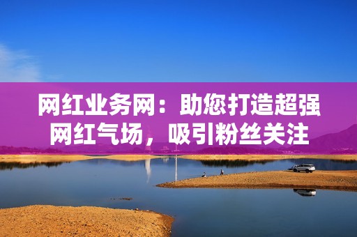 网红业务网：助您打造超强网红气场，吸引粉丝关注