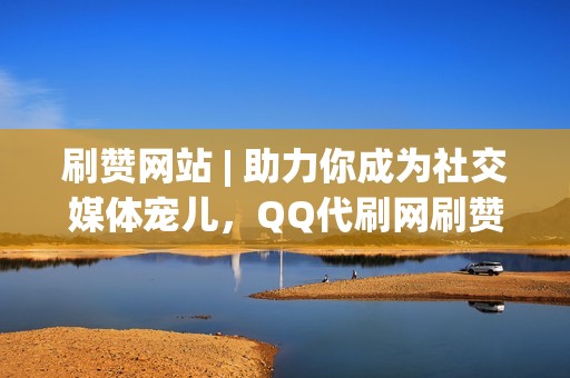 刷赞网站 | 助力你成为社交媒体宠儿，QQ代刷网刷赞套餐多样任选