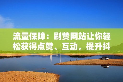 流量保障：刷赞网站让你轻松获得点赞、互动，提升抖音视频曝光度