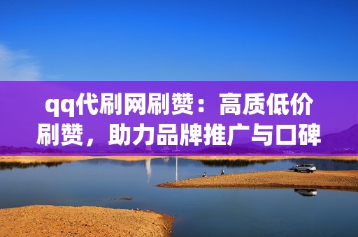 qq代刷网刷赞：高质低价刷赞，助力品牌推广与口碑建设！