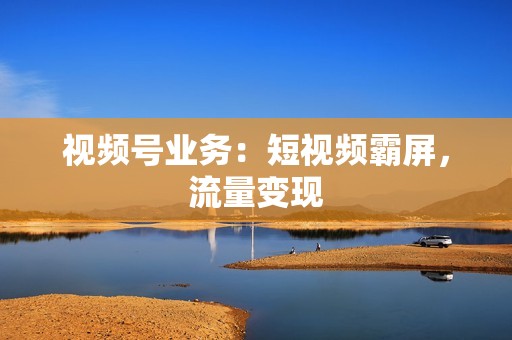 视频号业务：短视频霸屏，流量变现