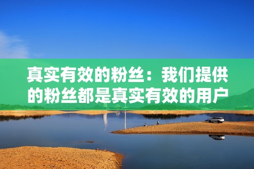 真实有效的粉丝：我们提供的粉丝都是真实有效的用户，可以帮助你建立一个有价值的粉丝群。