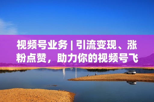 视频号业务 | 引流变现、涨粉点赞，助力你的视频号飞速发展