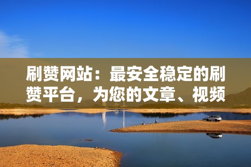 刷赞网站：最安全稳定的刷赞平台，为您的文章、视频、照片带来火爆人