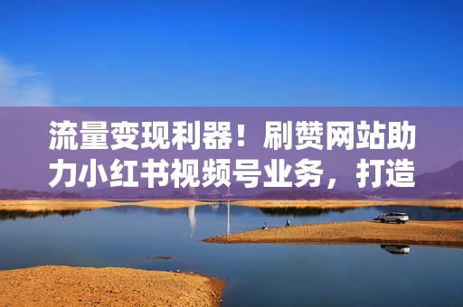 流量变现利器！刷赞网站助力小红书视频号业务，打造吸金新渠道