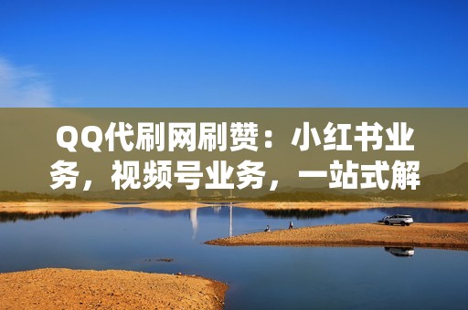 QQ代刷网刷赞：小红书业务，视频号业务，一站式解决