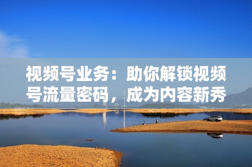 视频号业务：助你解锁视频号流量密码，成为内容新秀