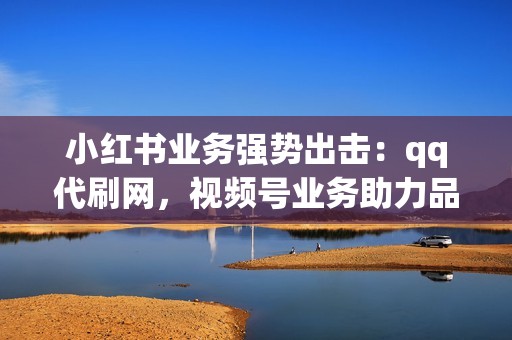 小红书业务强势出击：qq代刷网，视频号业务助力品牌宣传