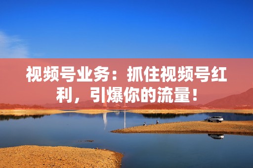 视频号业务：抓住视频号红利，引爆你的流量！