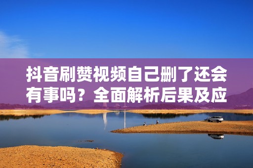 抖音刷赞视频自己删了还会有事吗？全面解析后果及应对措施