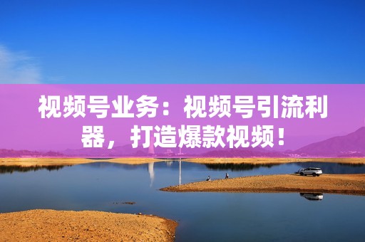 视频号业务：视频号引流利器，打造爆款视频！