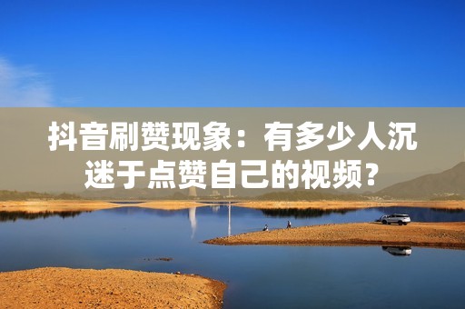 抖音刷赞现象：有多少人沉迷于点赞自己的视频？